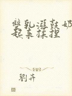 双乳涨鼓奶头翘起来揉捏