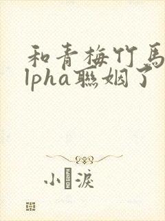 和青梅竹马的alpha联姻了