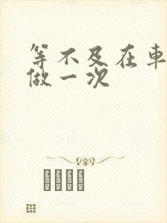 等不及在车里先做一次