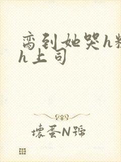 脔到她哭h粗话h上司