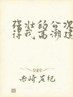 强壮的公次次弄得我高潮建国