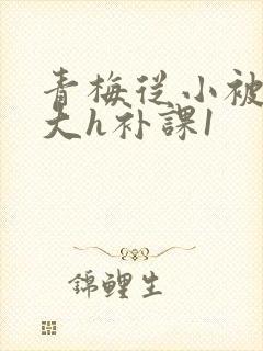 青梅从小被c到大h补课1