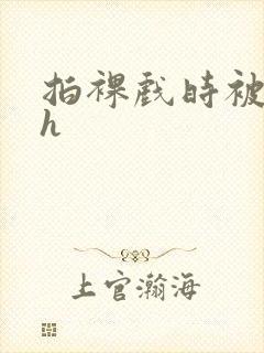 拍裸戏时被c了h