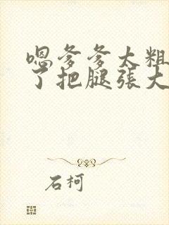 嗯爹爹太粗太长了把腿张大点