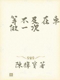 等不及在车里先做一次