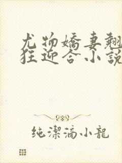 尤物娇妻翘臀疯狂迎合小说