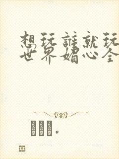 想玩谁就玩谁的世界媚心全文阅读