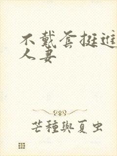 不戴套挺进朋友人妻