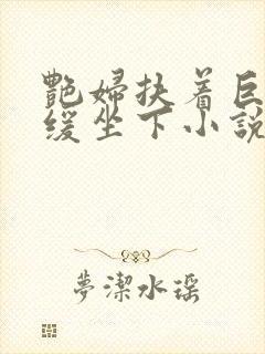 艳妇扶着巨龙缓缓坐下小说