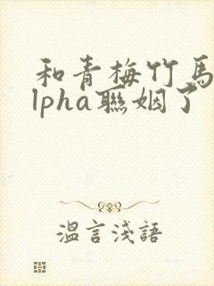 和青梅竹马的alpha联姻了 笔趣阁