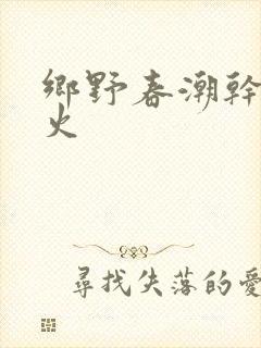 乡野春潮干柴烈火