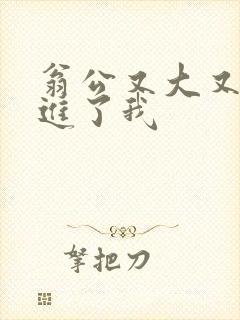 翁公又大又粗挺进了我