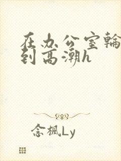 在办公室轮流澡到高潮h