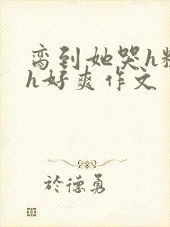 脔到她哭h粗话h好爽作文