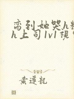 脔到她哭h粗话h上司1v1视频