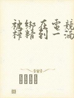 被绑在电竞椅上榨精到一滴不剩