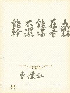 能不能在办公室干湿你看点