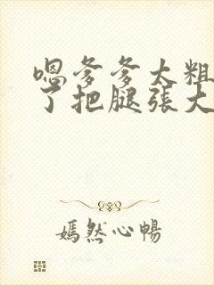 嗯爹爹太粗太长了把腿张大点