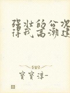 强壮的公次次弄得我高潮建国