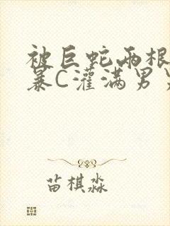 被巨蛇两根强制暴C灌满男男漫画