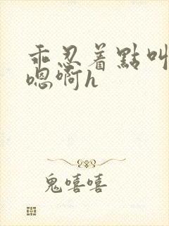 乖忍着点叫出来嗯啊h