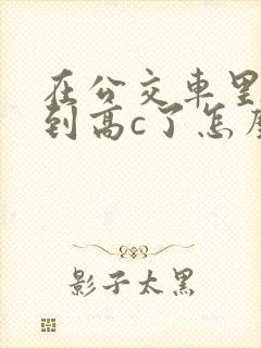 在公交车里c弄到高c了怎么办