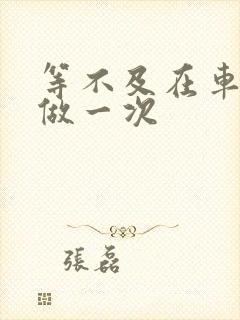 等不及在车里先做一次