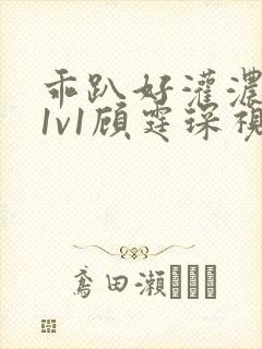 乖趴好灌浓精h1v1顾霆琛视频