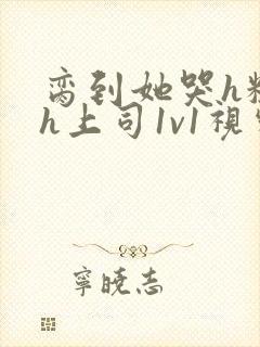 脔到她哭h粗话h上司1v1视频