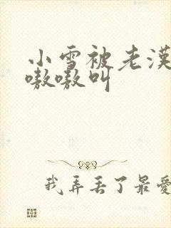 小雪被老汉玩得嗷嗷叫