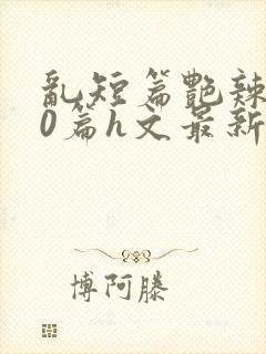 乱短篇艳辣500篇h文最新章节