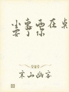 小东西在桌子上要了你