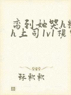 脔到她哭h粗话h上司1v1视频