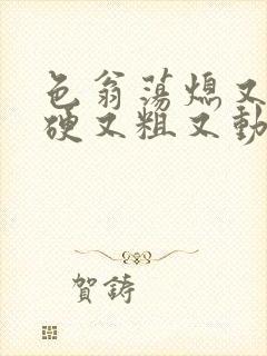 色翁荡熄又大又硬又粗又动态图