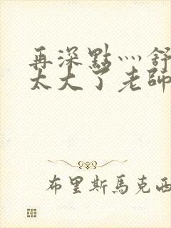 再深点灬舒服灬太大了老师