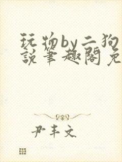 玩物by二狗小说笔趣阁免费阅读