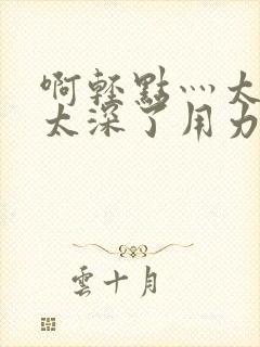 啊轻点灬太粗嗯太深了用力电影