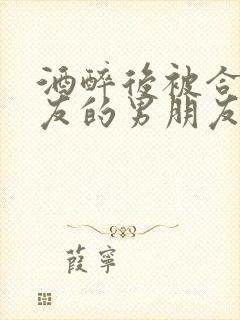 酒醉后被合租室友的男朋友睡了