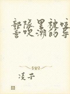 部队里被咬住花蒂吹潮的导演是谁