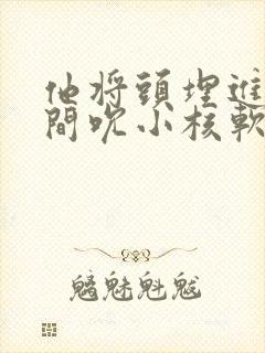 他将头埋进双腿间吮小核软件