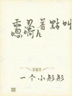 乖忍着点叫出来嗯啊h