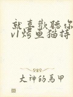 就喜欢听你叫1v1烤鱼猫持竿钓鱼