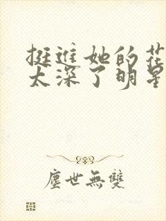 挺进她的花苞啊太深了明星小说