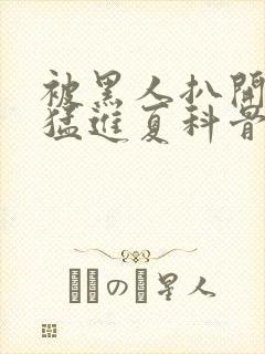 被黑人扒开双腿猛进夏科骨科