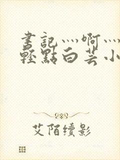 书记灬啊灬啊灬轻点白芸小说