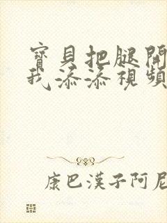 宝贝把腿开大让我添添视频