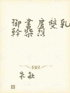 御书房双乳晃动干柴烈