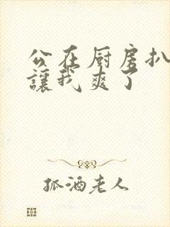 公在厨房扒开腿让我爽了