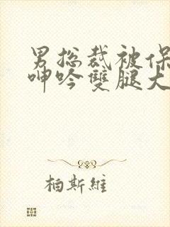 男总裁被保镖c呻吟双腿大张bl