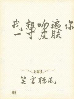 我想吻遍你的每一寸皮肤